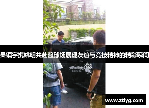 吴镇宇携姚明共赴篮球场展现友谊与竞技精神的精彩瞬间