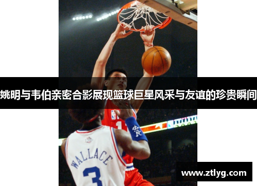姚明与韦伯亲密合影展现篮球巨星风采与友谊的珍贵瞬间