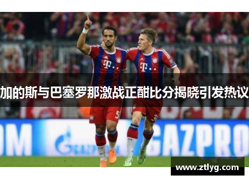 加的斯与巴塞罗那激战正酣比分揭晓引发热议