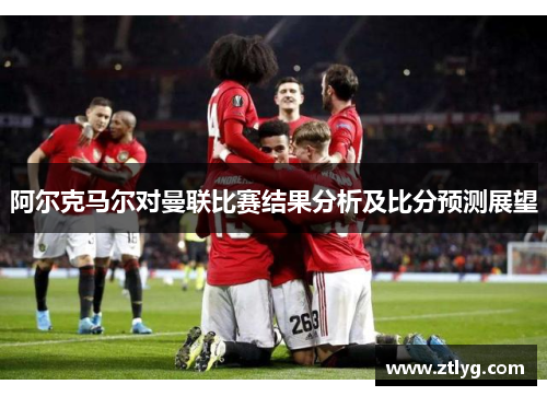 阿尔克马尔对曼联比赛结果分析及比分预测展望